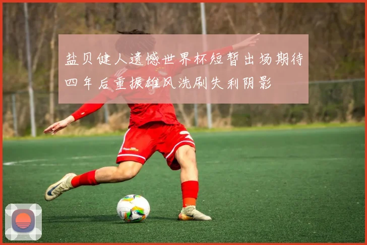 盐贝健人遗憾世界杯短暂出场期待四年后重振雄风洗刷失利阴影