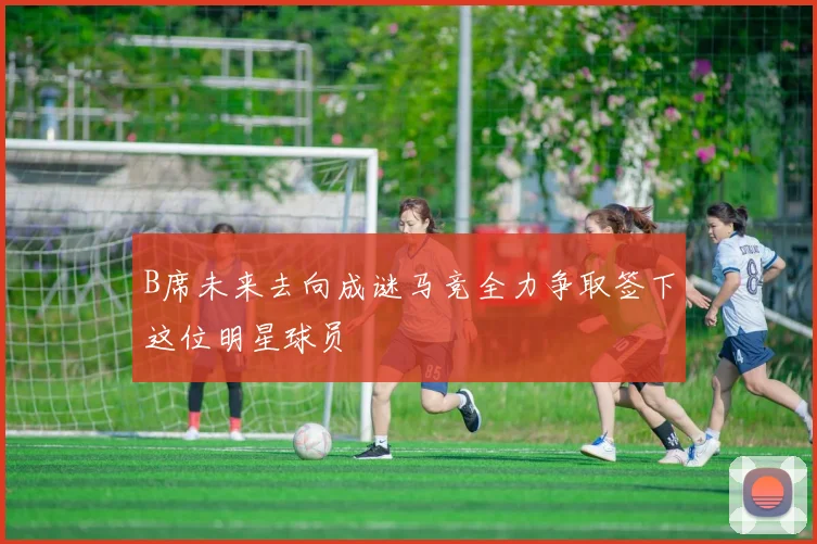B席未来去向成谜马竞全力争取签下这位明星球员