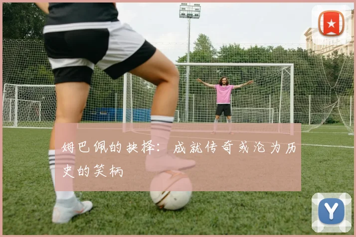 姆巴佩的抉择：成就传奇或沦为历史的笑柄