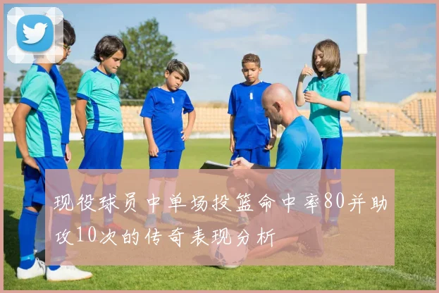 现役球员中单场投篮命中率80并助攻10次的传奇表现分析