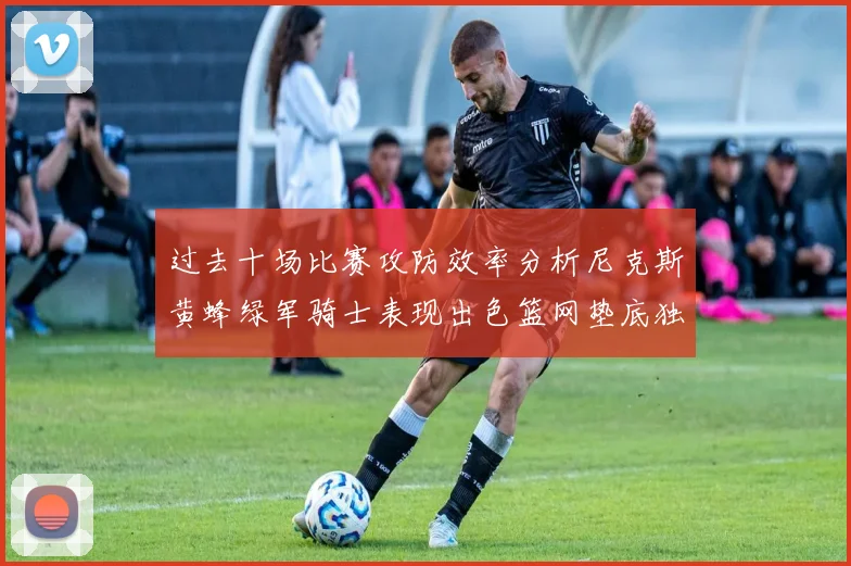 过去十场比赛攻防效率分析尼克斯黄蜂绿军骑士表现出色篮网垫底独占鳌头