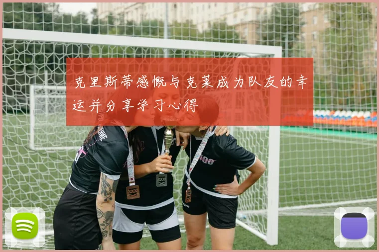 克里斯蒂感慨与克莱成为队友的幸运并分享学习心得