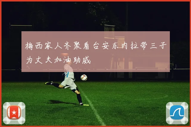 梅西家人齐聚看台安东内拉带三子为丈夫加油助威
