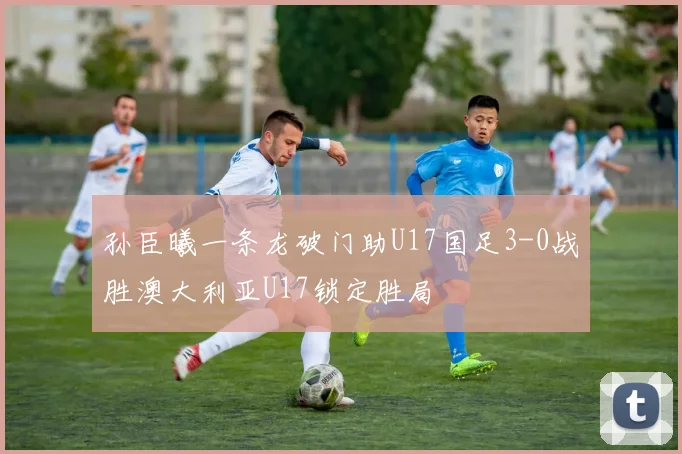 孙臣曦一条龙破门助U17国足3-0战胜澳大利亚U17锁定胜局