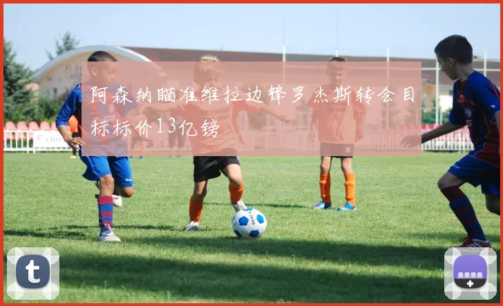 阿森纳瞄准维拉边锋罗杰斯转会目标标价13亿镑