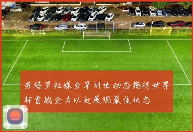 劳塔罗社媒分享训练动态期待世界杯首战全力以赴展现最佳状态