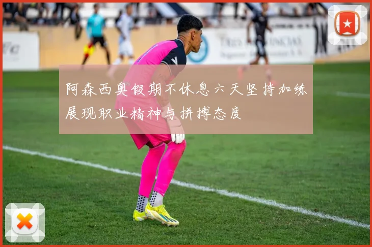 阿森西奥假期不休息六天坚持加练展现职业精神与拼搏态度
