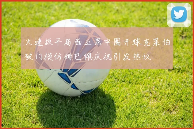 火速扳平局面玉昆中圈开球克莱伯破门模仿姆巴佩庆祝引发热议
