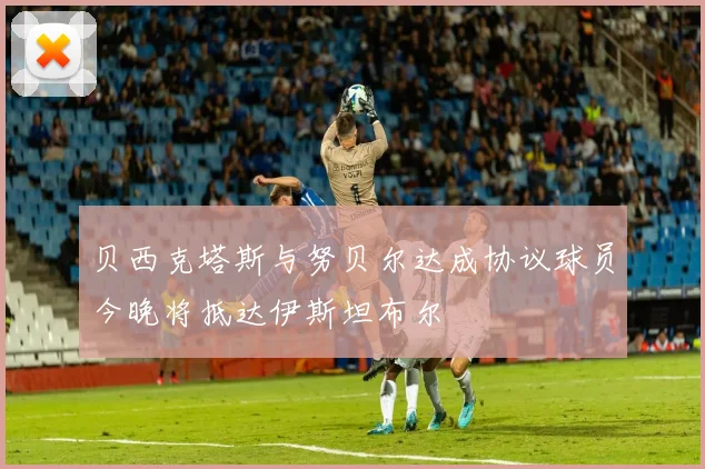 贝西克塔斯与努贝尔达成协议球员今晚将抵达伊斯坦布尔