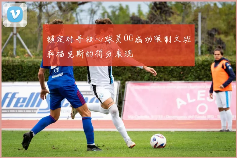 锁定对手核心球员OG成功限制文班和福克斯的得分表现