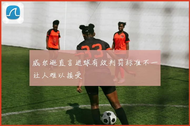 威尔逊直言进球有效判罚标准不一让人难以接受